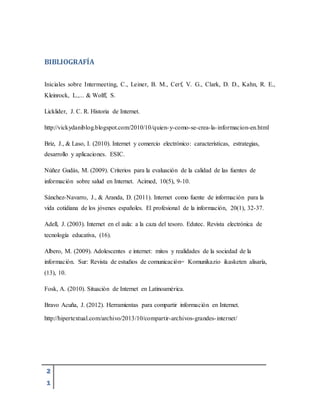 2
1
BIBLIOGRAFÍA
Iniciales sobre Intermeeting, C., Leiner, B. M., Cerf, V. G., Clark, D. D., Kahn, R. E.,
Kleinrock, L.,... & Wolff, S.
Licklider, J. C. R. Historia de Internet.
http://vickydaniblog.blogspot.com/2010/10/quien-y-como-se-crea-la-informacion-en.html
Briz, J., & Laso, I. (2010). Internet y comercio electrónico: características, estrategias,
desarrollo y aplicaciones. ESIC.
Núñez Gudás, M. (2009). Criterios para la evaluación de la calidad de las fuentes de
información sobre salud en Internet. Acimed, 10(5), 9-10.
Sánchez-Navarro, J., & Aranda, D. (2011). Internet como fuente de información para la
vida cotidiana de los jóvenes españoles. El profesional de la información, 20(1), 32-37.
Adell, J. (2003). Internet en el aula: a la caza del tesoro. Edutec. Revista electrónica de
tecnología educativa, (16).
Albero, M. (2009). Adolescentes e internet: mitos y realidades de la sociedad de la
información. Sur: Revista de estudios de comunicación= Komunikazio ikasketen alisaría,
(13), 10.
Fosk, A. (2010). Situación de Internet en Latinoamérica.
Bravo Acuña, J. (2012). Herramientas para compartir información en Internet.
http://hipertextual.com/archivo/2013/10/compartir-archivos-grandes-internet/
 