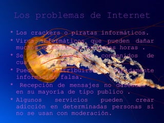 Los problemas de Internet
* Los crackers o piratas informáticos.
* Virus informáticos que pueden dañar
muchos ordenadores en pocas horas .
* Se pueden publicar contenidos de
cualquier tipo.
* Puede distribuirse rápidamente
información falsa.
* Recepción de mensajes no deseados ,
en su mayoría de tipo publico .
* Algunos servicios pueden crear
adicción en determinadas personas si
no se usan con moderación.
 