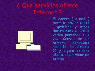 ¿ Que servicios ofrece
Internet ?
• El correo ( e-mail )
permite enviar texto
, gráficos y otros
documentos a una o
varias personas a la
vez. Consta de un
nombre abreviado
seguido del símbolo
@ y alguna palabra
alusiva al servidor de
correo .
 
