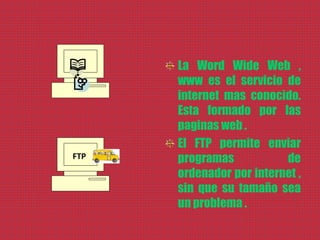 La Word Wide Web ,
www es el servicio de
internet mas conocido.
Esta formado por las
paginas web .
El FTP permite enviar
programas de
ordenador por internet ,
sin que su tamaño sea
un problema .
FTP
 