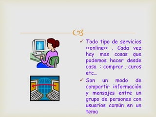 
 Todo tipo de servicios
<<online>> . Cada vez
hay mas cosas que
podemos hacer desde
casa : comprar , curos
etc…
 Son un modo de
compartir información
y mensajes entre un
grupo de personas con
usuarios común en un
tema
 