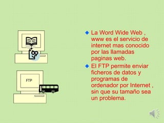 La Word Wide Web ,
www es el servicio de
internet mas conocido
por las llamadas
paginas web.
El FTP permite enviar
ficheros de datos y
programas de
ordenador por Internet ,
sin que su tamaño sea
un problema.
FTP
 