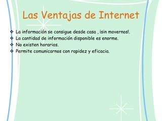 Las Ventajas de Internet
 La información se consigue desde casa , ¡sin movernos!.
 La cantidad de información disponible es enorme.
 No existen horarios.
 Permite comunicarnos con rapidez y eficacia.
 