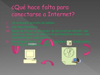 I. Un ordenador provisto de módem.
II. Una línea telefónica.
III. Darse de alta en un proveedor de servicios de internet, que
facilita un número de teléfono al que llamará el módem y una
contraseña para cada usuario.
IV. Un navegador para visualizar las páginas web. Los más usados
son internet explorer y firefox.módem
 