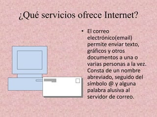 ¿Qué servicios ofrece Internet?
• El correo
electrónico(email)
permite enviar texto,
gráficos y otros
documentos a una o
varias personas a la vez.
Consta de un nombre
abreviado, seguido del
símbolo @ y alguna
palabra alusiva al
servidor de correo.
 