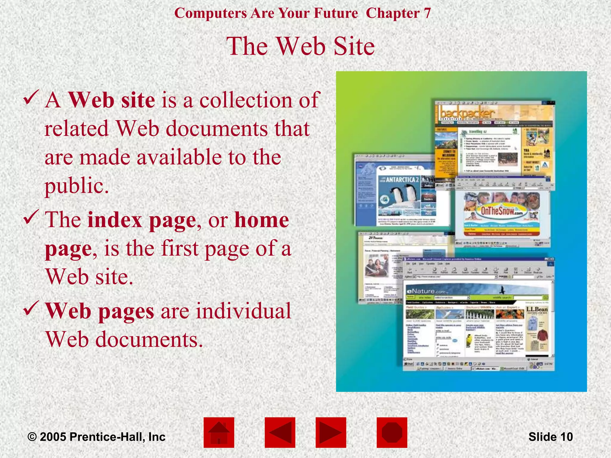 Computers Are Your Future Chapter 7
© 2005 Prentice-Hall, Inc Slide 10
The Web Site
 A Web site is a collection of
related Web documents that
are made available to the
public.
 The index page, or home
page, is the first page of a
Web site.
 Web pages are individual
Web documents.
 