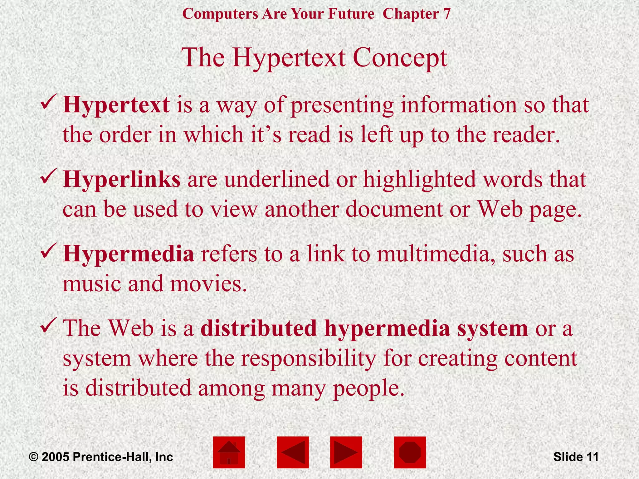 Computers Are Your Future Chapter 7
© 2005 Prentice-Hall, Inc Slide 11
The Hypertext Concept
 Hypertext is a way of presenting information so that
the order in which it’s read is left up to the reader.
 Hyperlinks are underlined or highlighted words that
can be used to view another document or Web page.
 Hypermedia refers to a link to multimedia, such as
music and movies.
 The Web is a distributed hypermedia system or a
system where the responsibility for creating content
is distributed among many people.
 