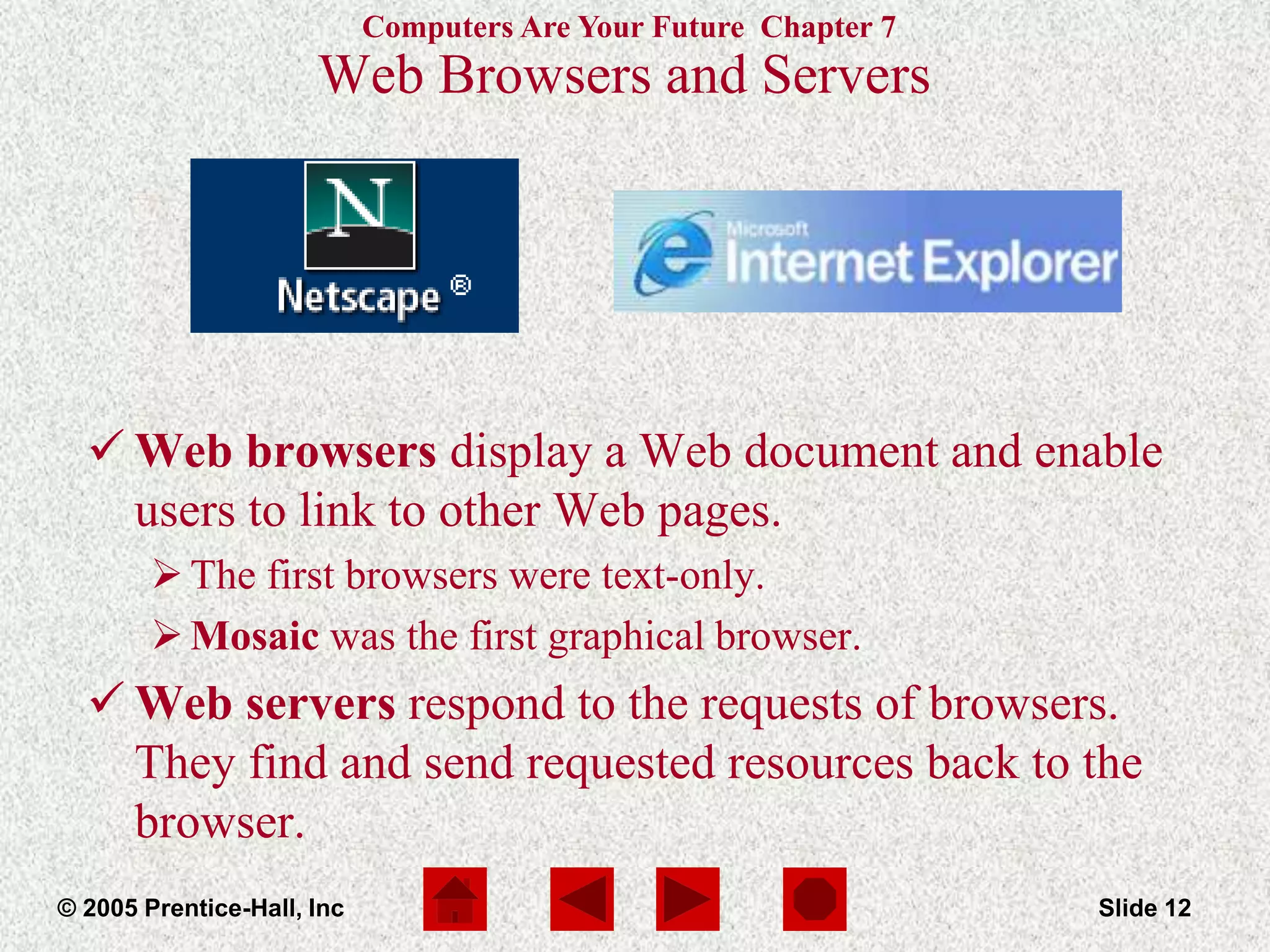 Computers Are Your Future Chapter 7
© 2005 Prentice-Hall, Inc Slide 12
Web Browsers and Servers
 Web browsers display a Web document and enable
users to link to other Web pages.
The first browsers were text-only.
Mosaic was the first graphical browser.
 Web servers respond to the requests of browsers.
They find and send requested resources back to the
browser.
 