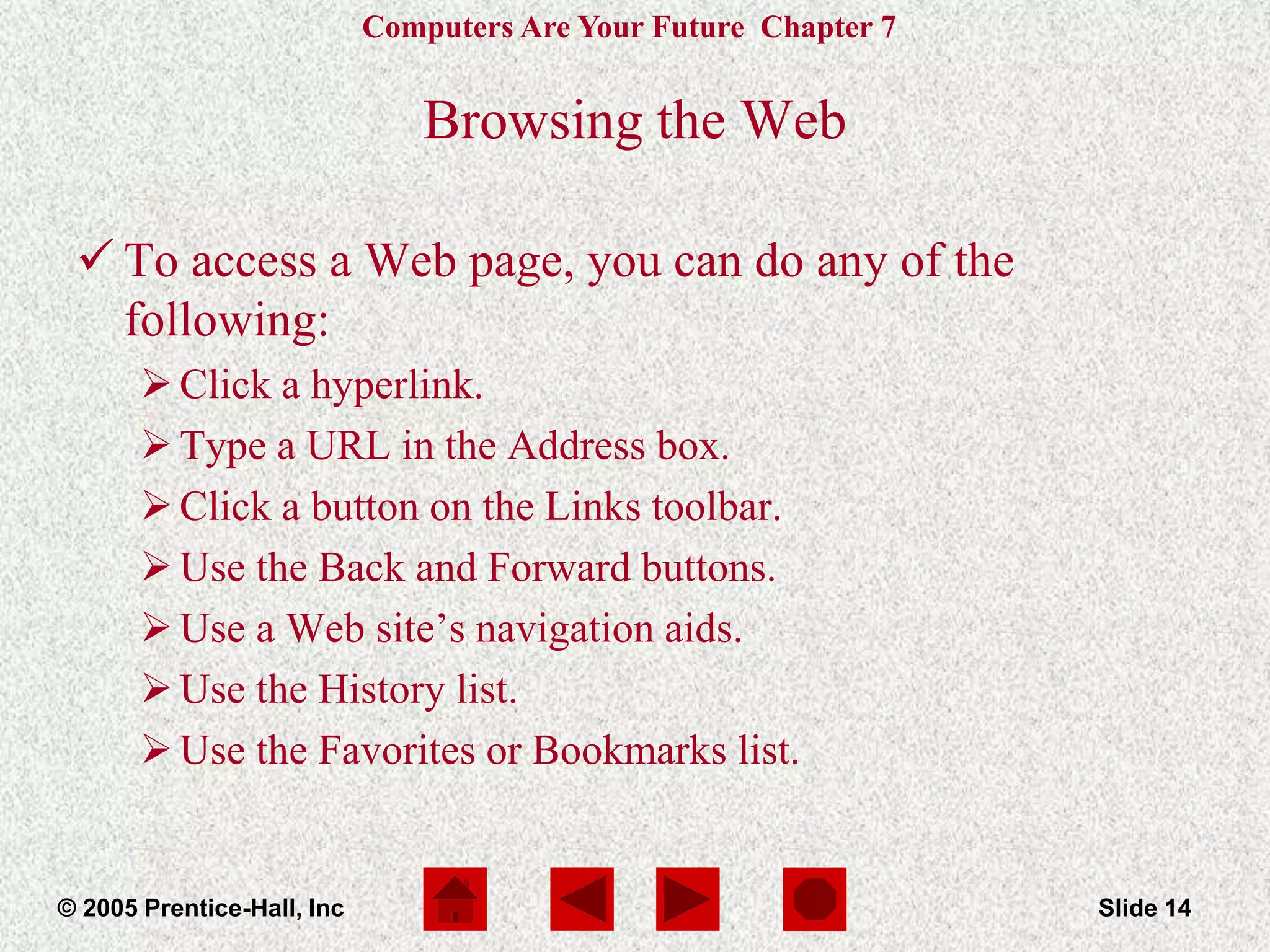 Computers Are Your Future Chapter 7
© 2005 Prentice-Hall, Inc Slide 14
Browsing the Web
 To access a Web page, you can do any of the
following:
Click a hyperlink.
Type a URL in the Address box.
Click a button on the Links toolbar.
Use the Back and Forward buttons.
Use a Web site’s navigation aids.
Use the History list.
Use the Favorites or Bookmarks list.
 