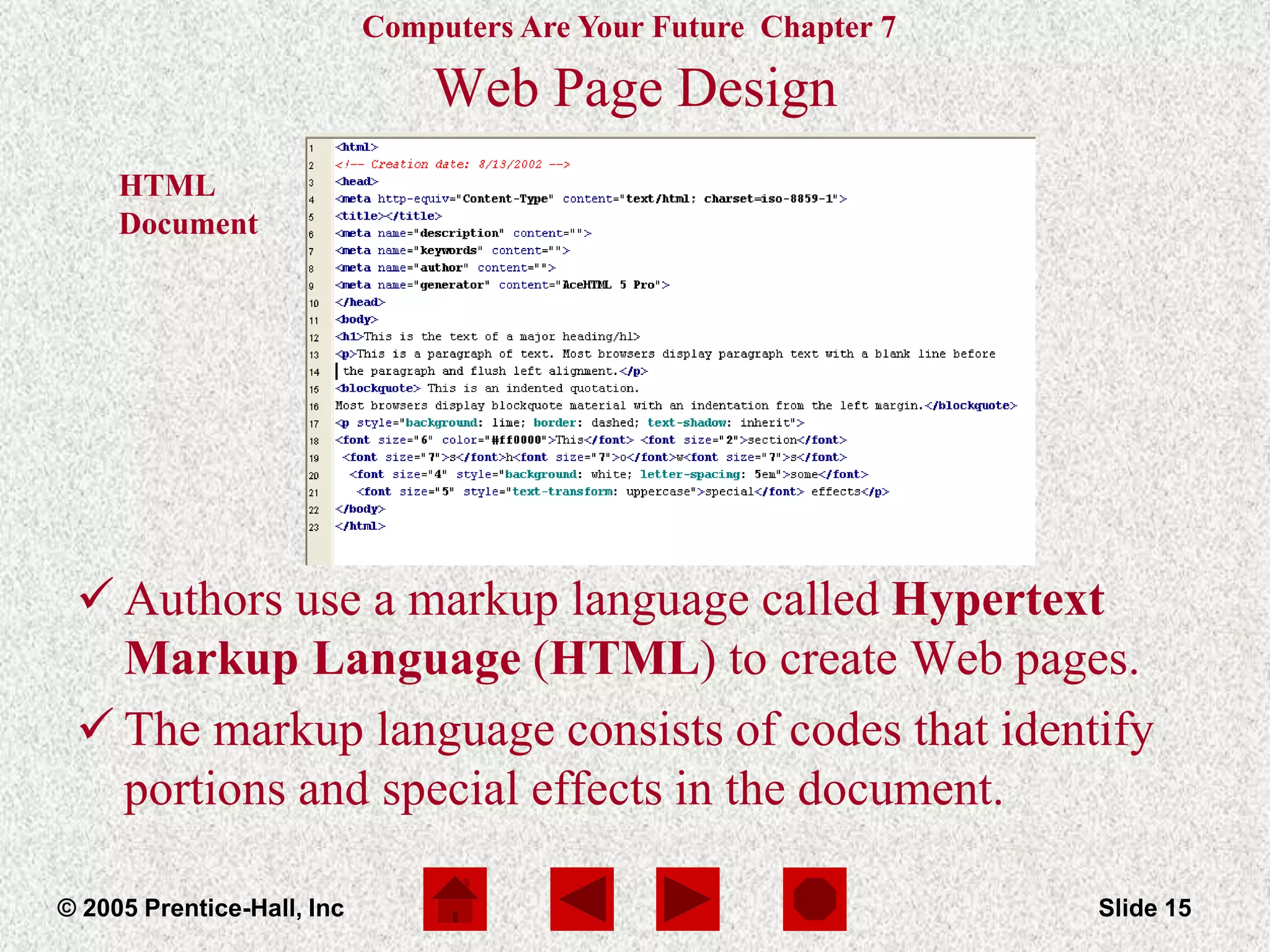 Computers Are Your Future Chapter 7
© 2005 Prentice-Hall, Inc Slide 15
HTML
Document
Web Page Design
 Authors use a markup language called Hypertext
Markup Language (HTML) to create Web pages.
 The markup language consists of codes that identify
portions and special effects in the document.
 