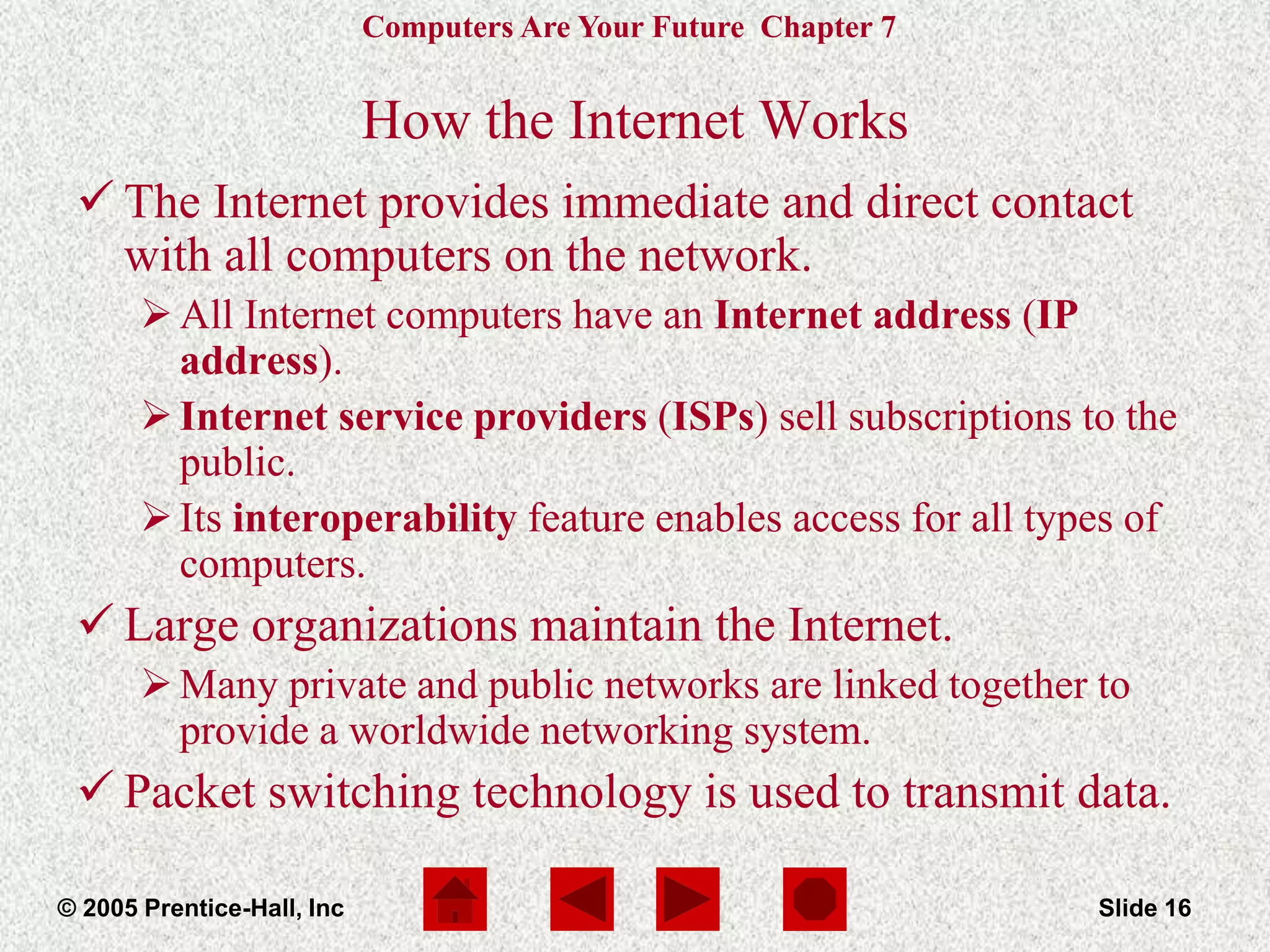 Computers Are Your Future Chapter 7
© 2005 Prentice-Hall, Inc Slide 16
How the Internet Works
 The Internet provides immediate and direct contact
with all computers on the network.
All Internet computers have an Internet address (IP
address).
Internet service providers (ISPs) sell subscriptions to the
public.
Its interoperability feature enables access for all types of
computers.
 Large organizations maintain the Internet.
Many private and public networks are linked together to
provide a worldwide networking system.
 Packet switching technology is used to transmit data.
 