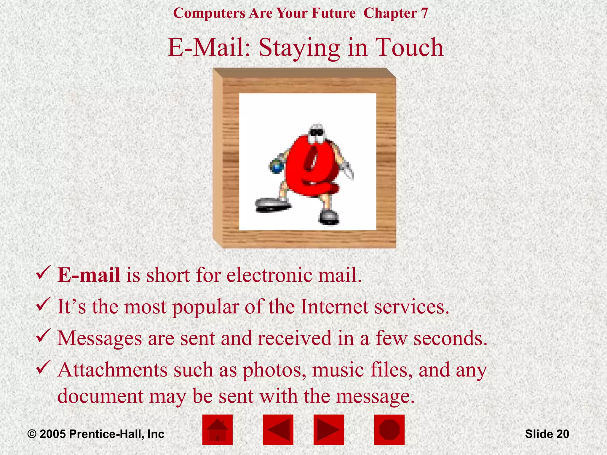 Computers Are Your Future Chapter 7
© 2005 Prentice-Hall, Inc Slide 20
E-Mail: Staying in Touch
 E-mail is short for electronic mail.
 It’s the most popular of the Internet services.
 Messages are sent and received in a few seconds.
 Attachments such as photos, music files, and any
document may be sent with the message.
 