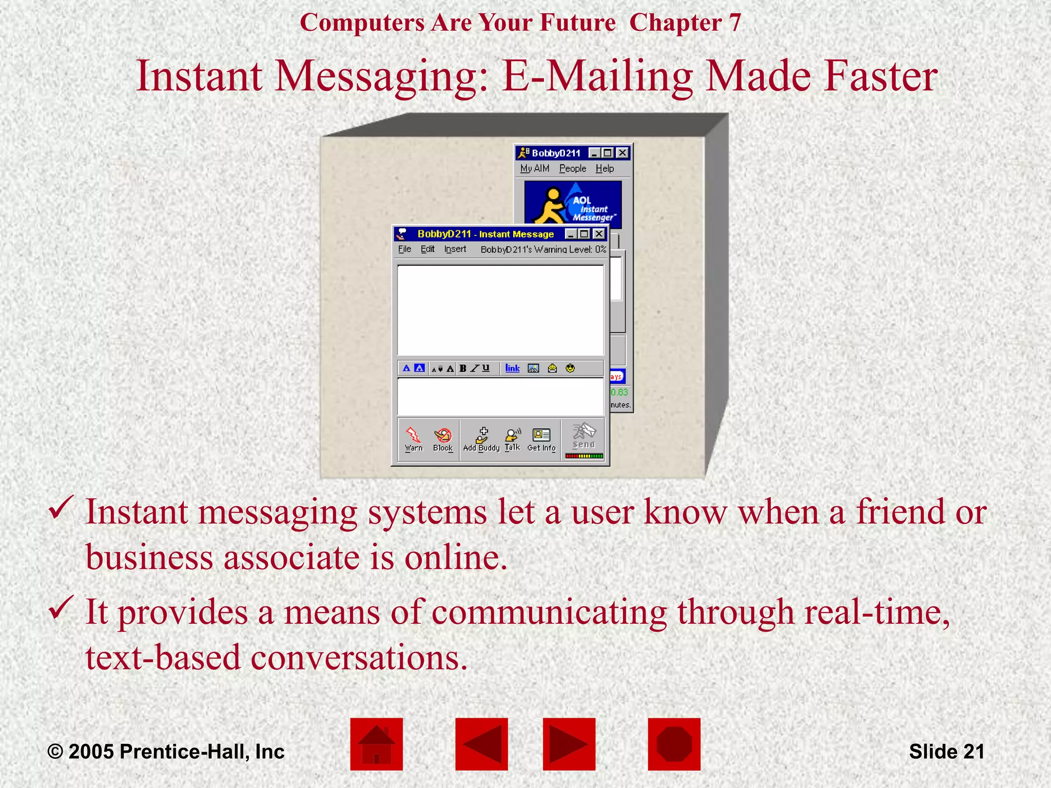 Computers Are Your Future Chapter 7
© 2005 Prentice-Hall, Inc Slide 21
Instant Messaging: E-Mailing Made Faster
 Instant messaging systems let a user know when a friend or
business associate is online.
 It provides a means of communicating through real-time,
text-based conversations.
 