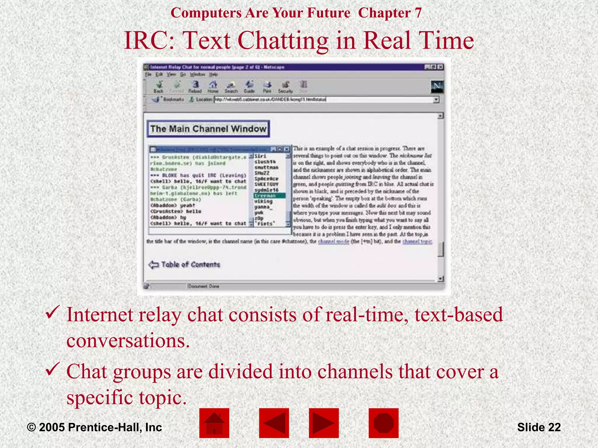 Computers Are Your Future Chapter 7
© 2005 Prentice-Hall, Inc Slide 22
IRC: Text Chatting in Real Time
 Internet relay chat consists of real-time, text-based
conversations.
 Chat groups are divided into channels that cover a
specific topic.
 