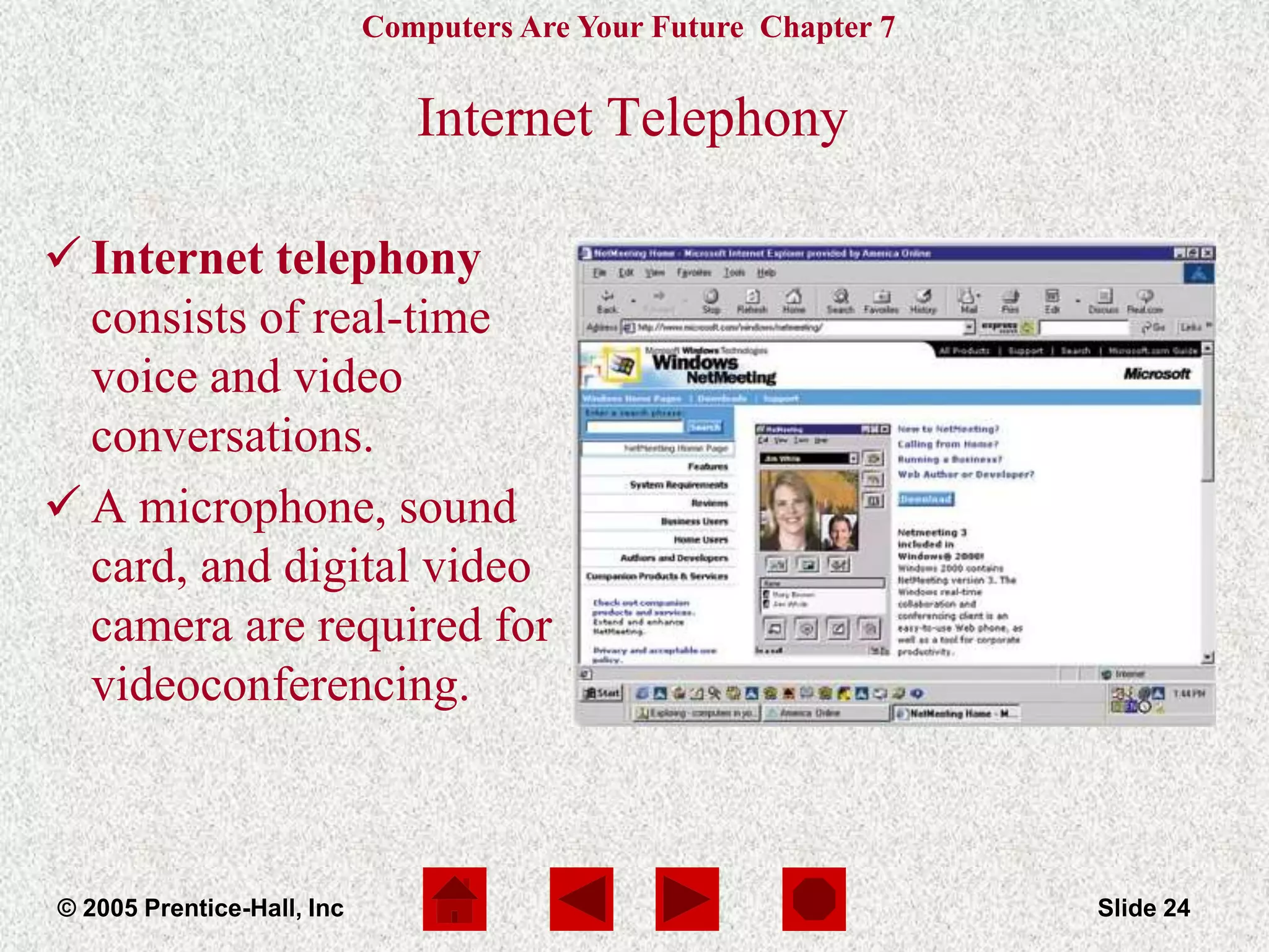 Computers Are Your Future Chapter 7
© 2005 Prentice-Hall, Inc Slide 24
Internet Telephony
 Internet telephony
consists of real-time
voice and video
conversations.
 A microphone, sound
card, and digital video
camera are required for
videoconferencing.
 