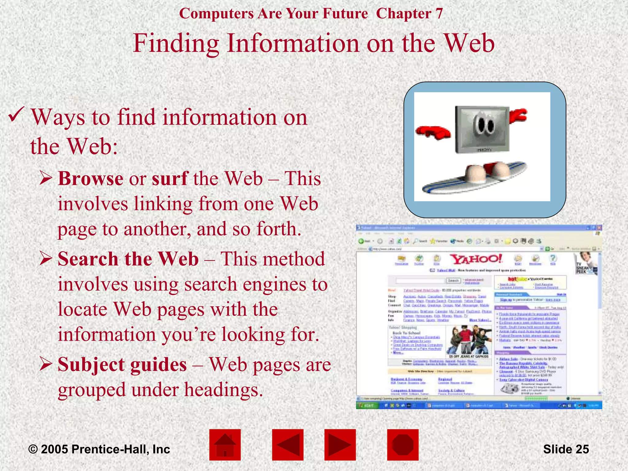 Computers Are Your Future Chapter 7
© 2005 Prentice-Hall, Inc Slide 25
Finding Information on the Web
 Ways to find information on
the Web:
Browse or surf the Web – This
involves linking from one Web
page to another, and so forth.
Search the Web – This method
involves using search engines to
locate Web pages with the
information you’re looking for.
Subject guides – Web pages are
grouped under headings.
 
