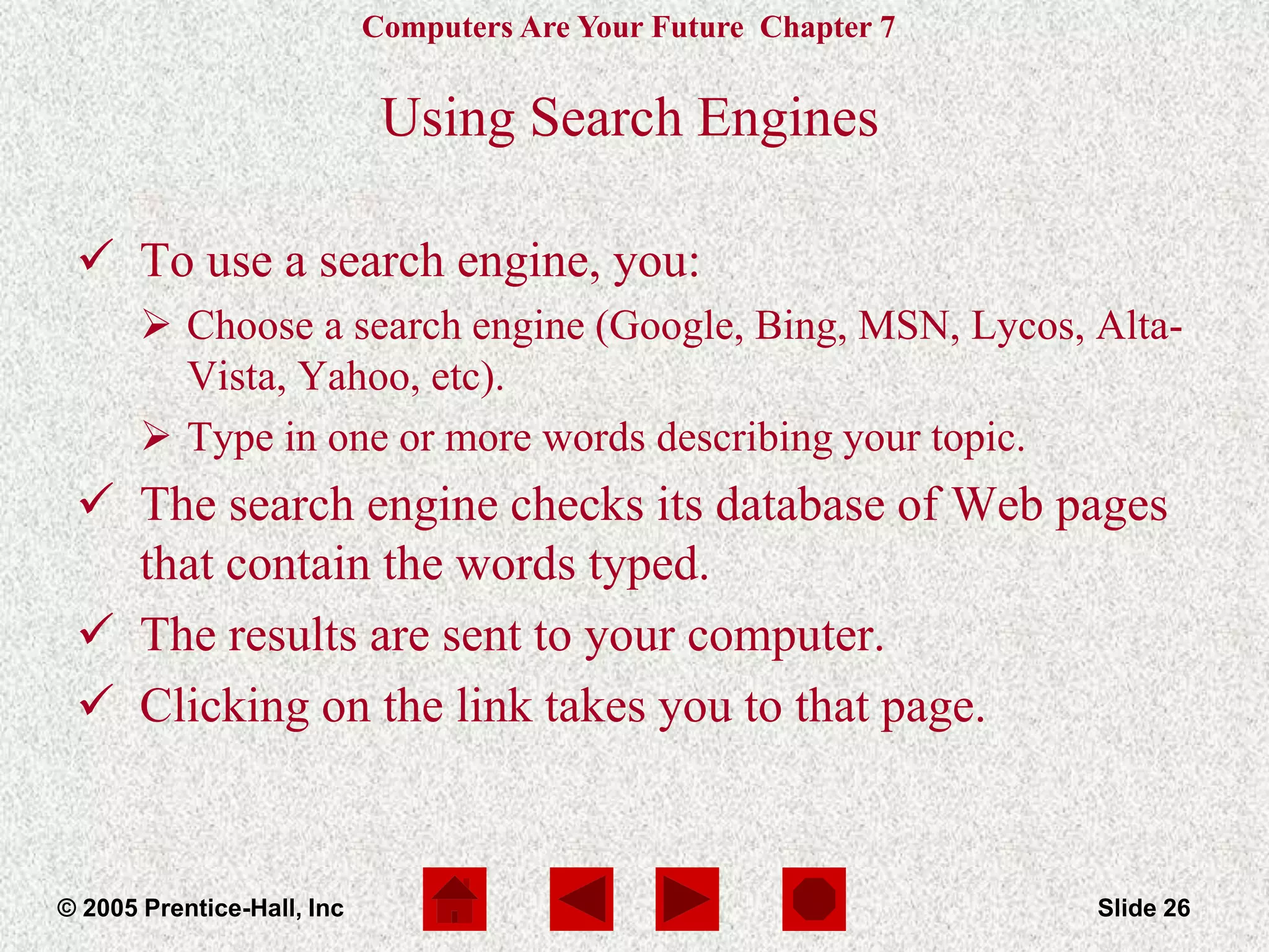 Computers Are Your Future Chapter 7
© 2005 Prentice-Hall, Inc Slide 26
Using Search Engines
 To use a search engine, you:
 Choose a search engine (Google, Bing, MSN, Lycos, Alta-
Vista, Yahoo, etc).
 Type in one or more words describing your topic.
 The search engine checks its database of Web pages
that contain the words typed.
 The results are sent to your computer.
 Clicking on the link takes you to that page.
 