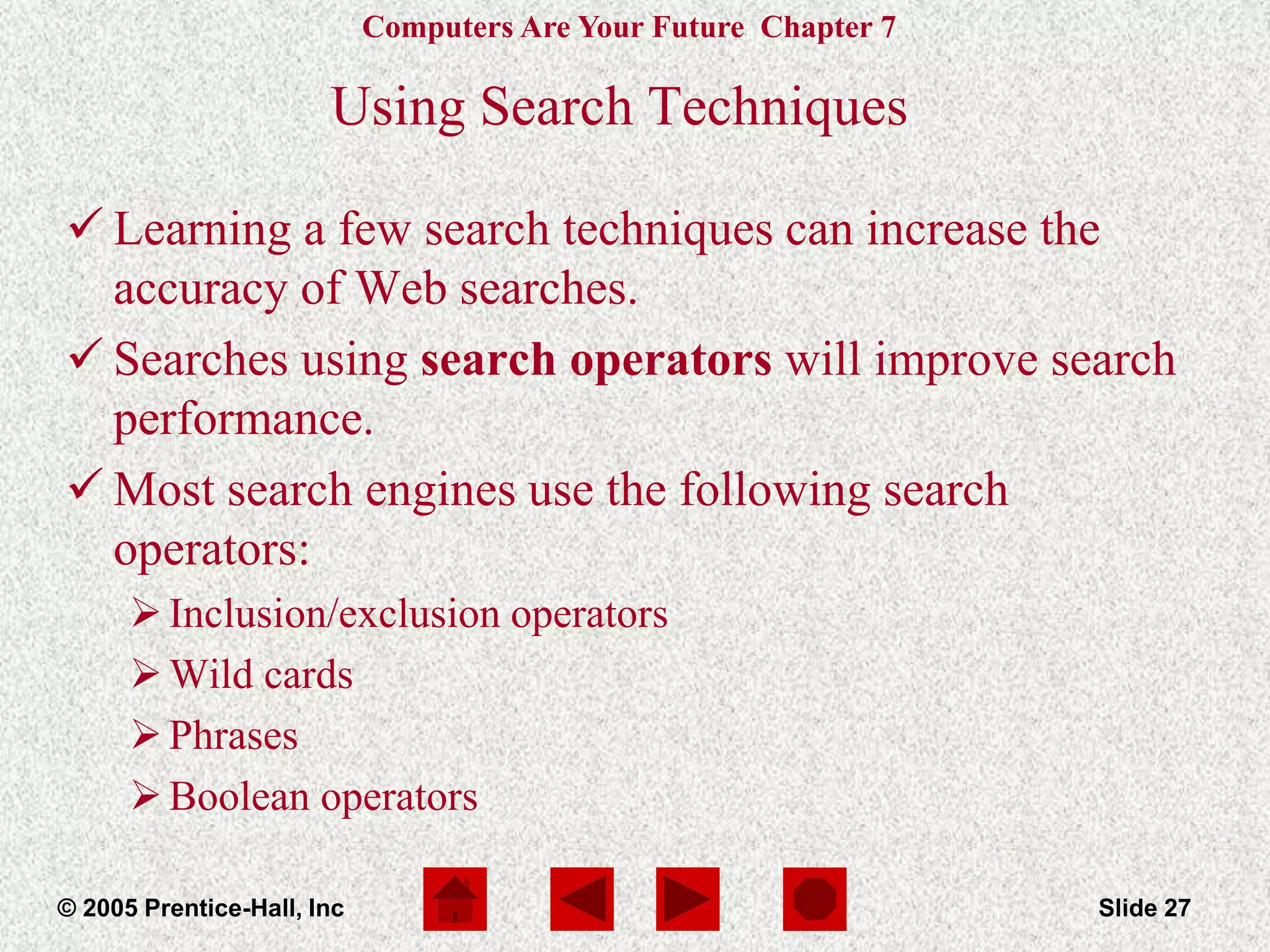 Computers Are Your Future Chapter 7
© 2005 Prentice-Hall, Inc Slide 27
Using Search Techniques
 Learning a few search techniques can increase the
accuracy of Web searches.
 Searches using search operators will improve search
performance.
 Most search engines use the following search
operators:
Inclusion/exclusion operators
Wild cards
Phrases
Boolean operators
 