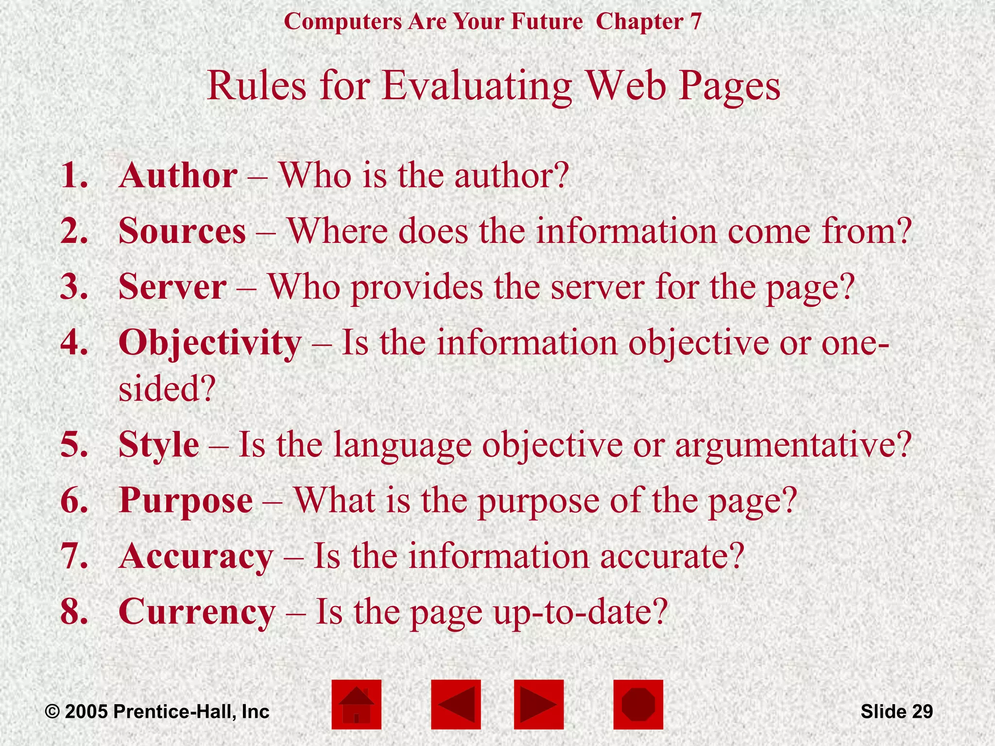 Computers Are Your Future Chapter 7
© 2005 Prentice-Hall, Inc Slide 29
Rules for Evaluating Web Pages
1. Author – Who is the author?
2. Sources – Where does the information come from?
3. Server – Who provides the server for the page?
4. Objectivity – Is the information objective or one-
sided?
5. Style – Is the language objective or argumentative?
6. Purpose – What is the purpose of the page?
7. Accuracy – Is the information accurate?
8. Currency – Is the page up-to-date?
 