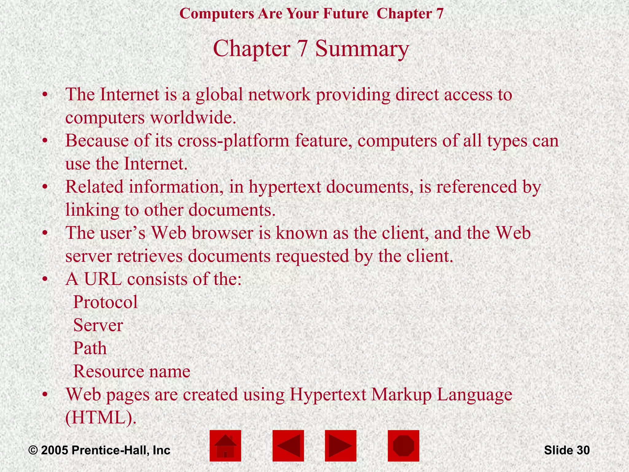 Computers Are Your Future Chapter 7
© 2005 Prentice-Hall, Inc Slide 30
Chapter 7 Summary
• The Internet is a global network providing direct access to
computers worldwide.
• Because of its cross-platform feature, computers of all types can
use the Internet.
• Related information, in hypertext documents, is referenced by
linking to other documents.
• The user’s Web browser is known as the client, and the Web
server retrieves documents requested by the client.
• A URL consists of the:
Protocol
Server
Path
Resource name
• Web pages are created using Hypertext Markup Language
(HTML).
 