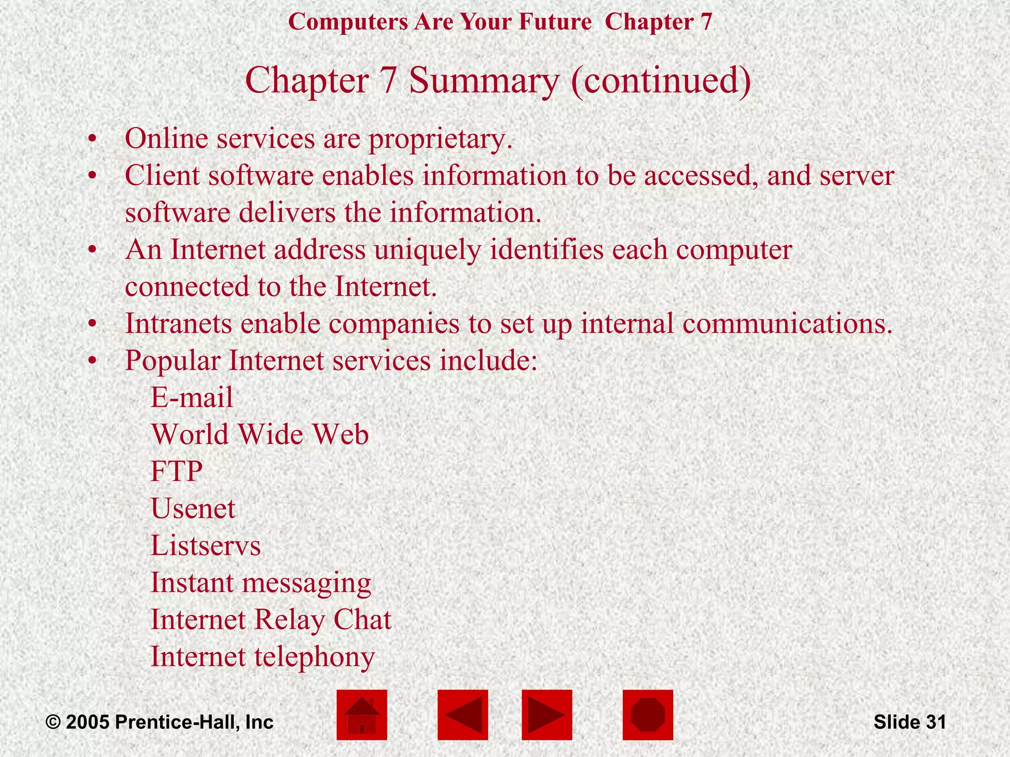 Computers Are Your Future Chapter 7
© 2005 Prentice-Hall, Inc Slide 31
Chapter 7 Summary (continued)
• Online services are proprietary.
• Client software enables information to be accessed, and server
software delivers the information.
• An Internet address uniquely identifies each computer
connected to the Internet.
• Intranets enable companies to set up internal communications.
• Popular Internet services include:
E-mail
World Wide Web
FTP
Usenet
Listservs
Instant messaging
Internet Relay Chat
Internet telephony
 