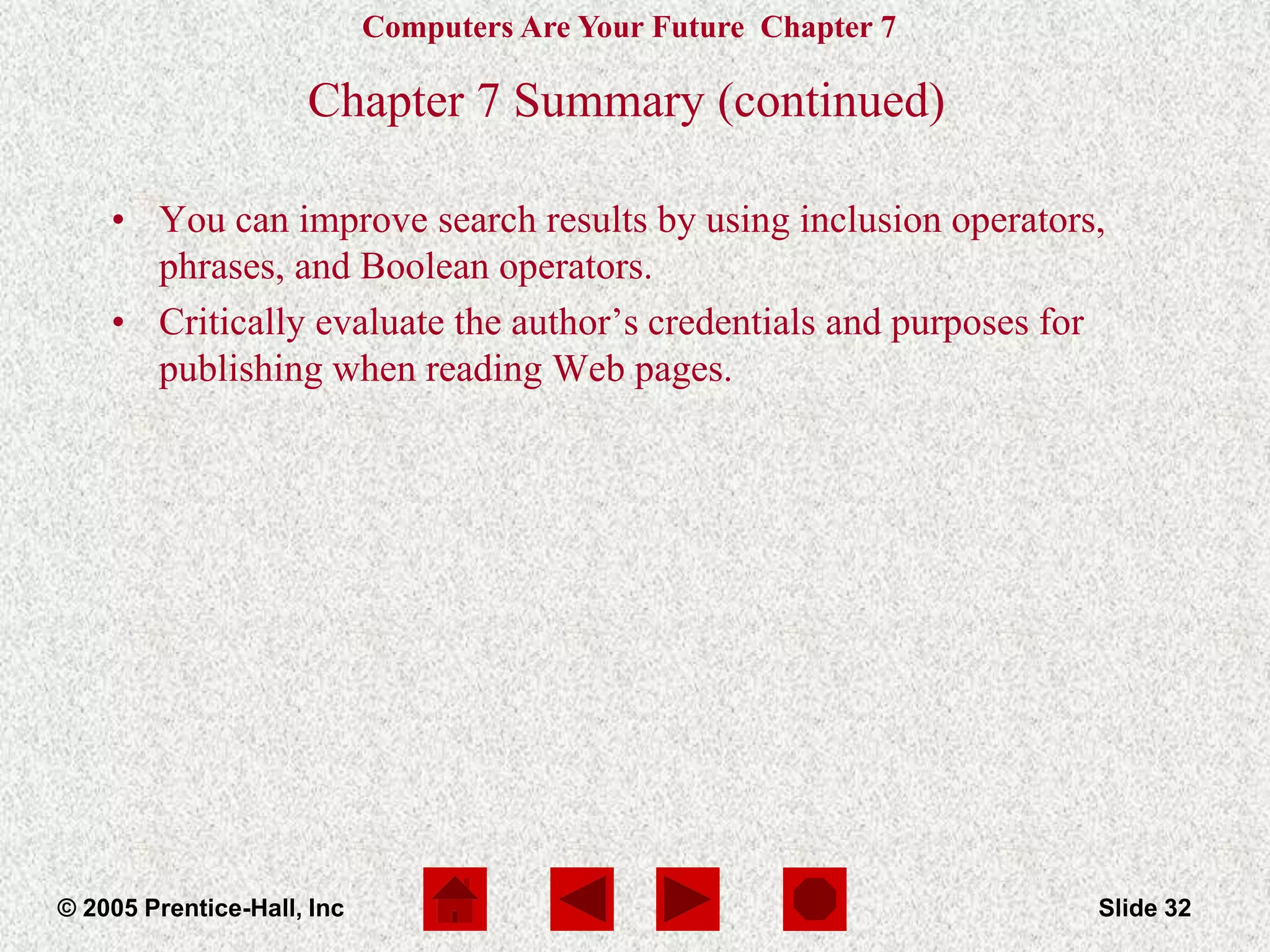 Computers Are Your Future Chapter 7
© 2005 Prentice-Hall, Inc Slide 32
Chapter 7 Summary (continued)
• You can improve search results by using inclusion operators,
phrases, and Boolean operators.
• Critically evaluate the author’s credentials and purposes for
publishing when reading Web pages.
 