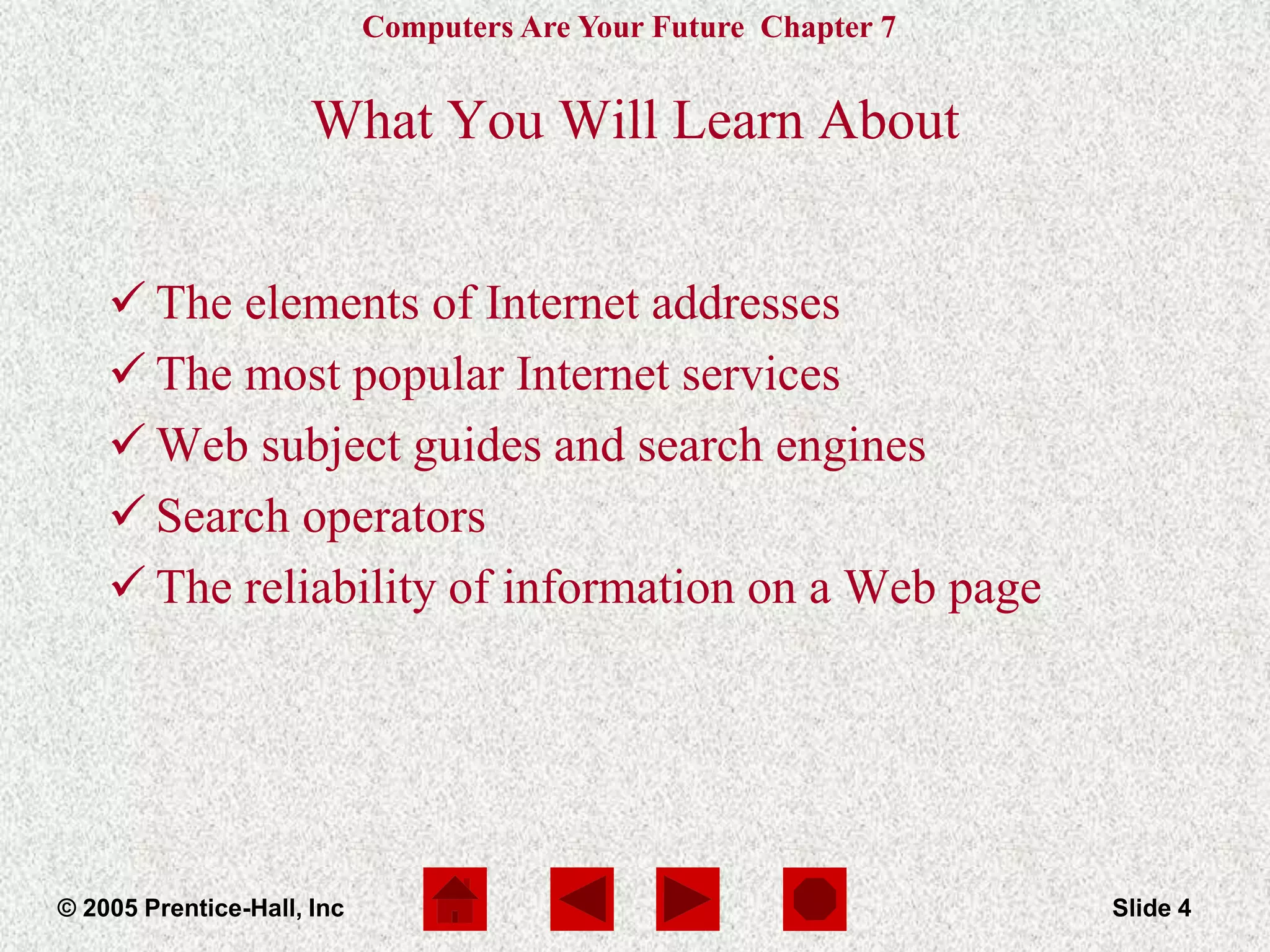 Computers Are Your Future Chapter 7
© 2005 Prentice-Hall, Inc Slide 4
What You Will Learn About
 The elements of Internet addresses
 The most popular Internet services
 Web subject guides and search engines
 Search operators
 The reliability of information on a Web page
 