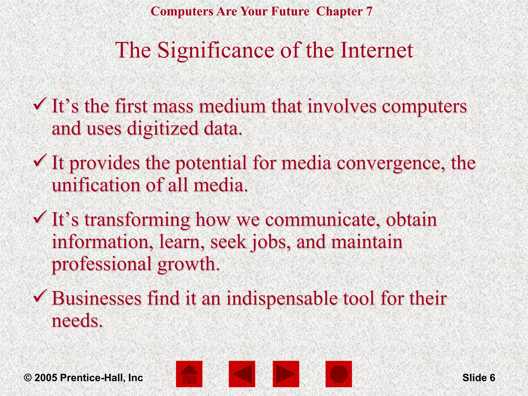 Computers Are Your Future Chapter 7
© 2005 Prentice-Hall, Inc Slide 6
The Significance of the Internet
 It’s the first mass medium that involves computers
and uses digitized data.
 It provides the potential for media convergence, the
unification of all media.
 It’s transforming how we communicate, obtain
information, learn, seek jobs, and maintain
professional growth.
 Businesses find it an indispensable tool for their
needs.
 