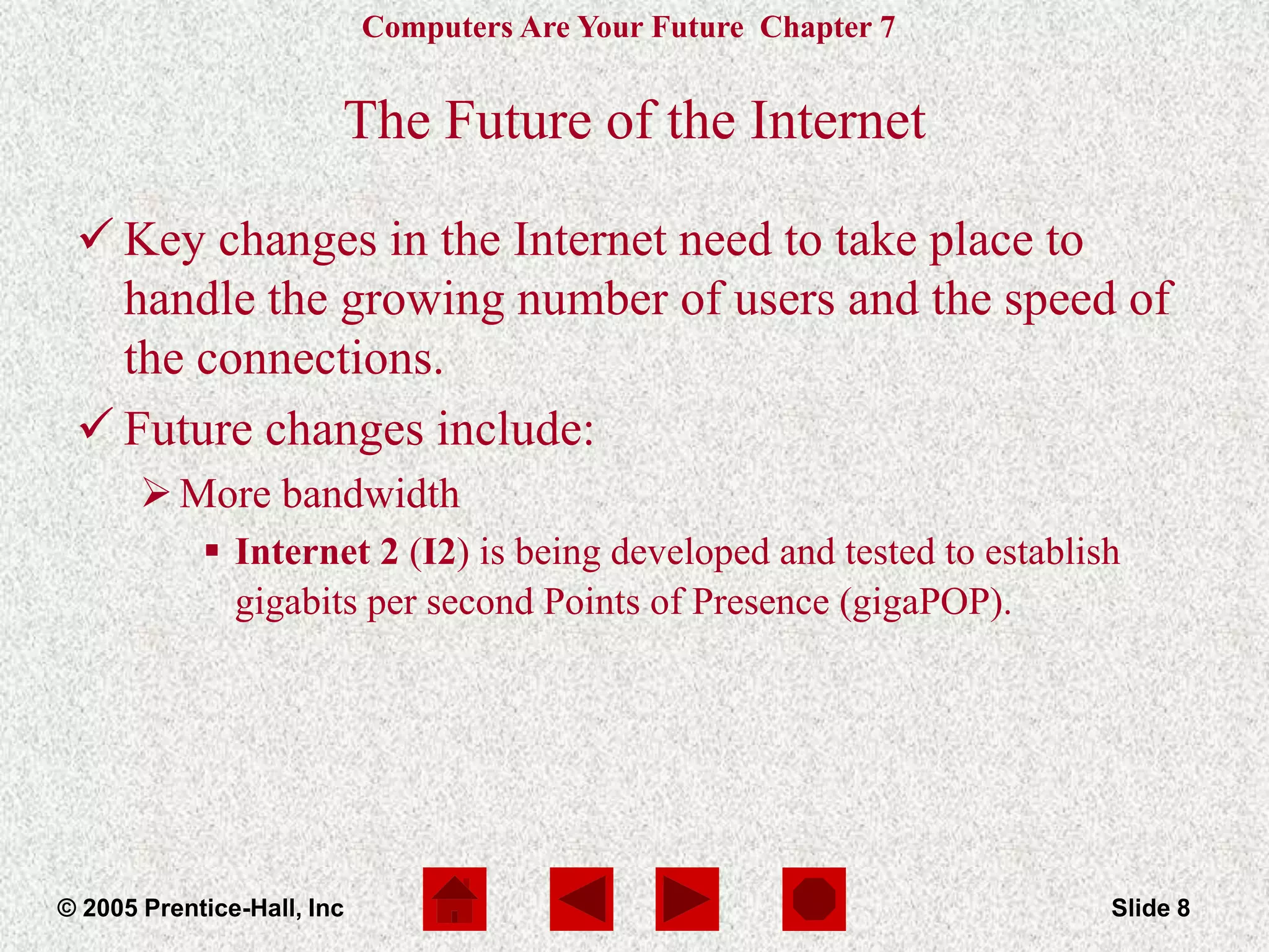 Computers Are Your Future Chapter 7
© 2005 Prentice-Hall, Inc Slide 8
The Future of the Internet
 Key changes in the Internet need to take place to
handle the growing number of users and the speed of
the connections.
 Future changes include:
More bandwidth
 Internet 2 (I2) is being developed and tested to establish
gigabits per second Points of Presence (gigaPOP).
 