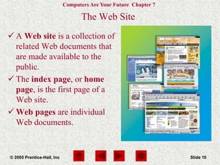 Computers Are Your Future Chapter 7
© 2005 Prentice-Hall, Inc Slide 10
The Web Site
 A Web site is a collection of
related Web documents that
are made available to the
public.
 The index page, or home
page, is the first page of a
Web site.
 Web pages are individual
Web documents.
 