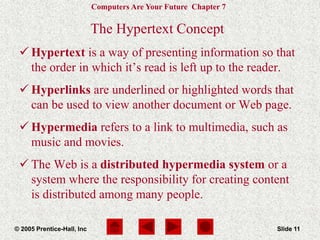 Computers Are Your Future Chapter 7
© 2005 Prentice-Hall, Inc Slide 11
The Hypertext Concept
 Hypertext is a way of presenting information so that
the order in which it’s read is left up to the reader.
 Hyperlinks are underlined or highlighted words that
can be used to view another document or Web page.
 Hypermedia refers to a link to multimedia, such as
music and movies.
 The Web is a distributed hypermedia system or a
system where the responsibility for creating content
is distributed among many people.
 