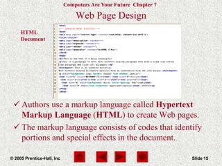 Computers Are Your Future Chapter 7
© 2005 Prentice-Hall, Inc Slide 15
HTML
Document
Web Page Design
 Authors use a markup language called Hypertext
Markup Language (HTML) to create Web pages.
 The markup language consists of codes that identify
portions and special effects in the document.
 