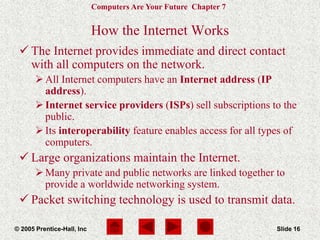 Computers Are Your Future Chapter 7
© 2005 Prentice-Hall, Inc Slide 16
How the Internet Works
 The Internet provides immediate and direct contact
with all computers on the network.
All Internet computers have an Internet address (IP
address).
Internet service providers (ISPs) sell subscriptions to the
public.
Its interoperability feature enables access for all types of
computers.
 Large organizations maintain the Internet.
Many private and public networks are linked together to
provide a worldwide networking system.
 Packet switching technology is used to transmit data.
 