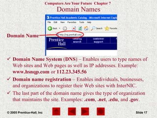 Computers Are Your Future Chapter 7
© 2005 Prentice-Hall, Inc Slide 17
Domain Name
Domain Names
 Domain Name System (DNS) – Enables users to type names of
Web sites and Web pages as well as IP addresses. Example:
www.hsnqp.com or 112.23.345.56
 Domain name registration – Enables individuals, businesses,
and organizations to register their Web sites with InterNIC.
 The last part of the domain name gives the type of organization
that maintains the site. Examples: .com, .net, .edu, and .gov.
 