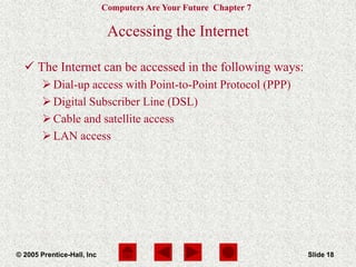 Computers Are Your Future Chapter 7
© 2005 Prentice-Hall, Inc Slide 18
Accessing the Internet
 The Internet can be accessed in the following ways:
Dial-up access with Point-to-Point Protocol (PPP)
Digital Subscriber Line (DSL)
Cable and satellite access
LAN access
 