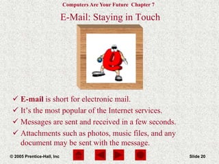 Computers Are Your Future Chapter 7
© 2005 Prentice-Hall, Inc Slide 20
E-Mail: Staying in Touch
 E-mail is short for electronic mail.
 It’s the most popular of the Internet services.
 Messages are sent and received in a few seconds.
 Attachments such as photos, music files, and any
document may be sent with the message.
 