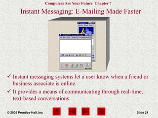 Computers Are Your Future Chapter 7
© 2005 Prentice-Hall, Inc Slide 21
Instant Messaging: E-Mailing Made Faster
 Instant messaging systems let a user know when a friend or
business associate is online.
 It provides a means of communicating through real-time,
text-based conversations.
 