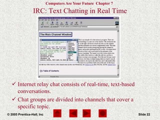 Computers Are Your Future Chapter 7
© 2005 Prentice-Hall, Inc Slide 22
IRC: Text Chatting in Real Time
 Internet relay chat consists of real-time, text-based
conversations.
 Chat groups are divided into channels that cover a
specific topic.
 