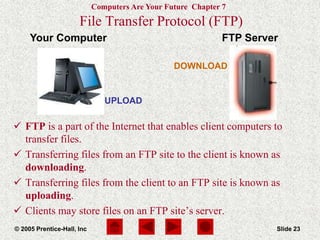 Computers Are Your Future Chapter 7
© 2005 Prentice-Hall, Inc Slide 23
Your Computer FTP Server
DOWNLOAD
UPLOAD
File Transfer Protocol (FTP)
 FTP is a part of the Internet that enables client computers to
transfer files.
 Transferring files from an FTP site to the client is known as
downloading.
 Transferring files from the client to an FTP site is known as
uploading.
 Clients may store files on an FTP site’s server.
 