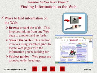 Computers Are Your Future Chapter 7
© 2005 Prentice-Hall, Inc Slide 25
Finding Information on the Web
 Ways to find information on
the Web:
Browse or surf the Web – This
involves linking from one Web
page to another, and so forth.
Search the Web – This method
involves using search engines to
locate Web pages with the
information you’re looking for.
Subject guides – Web pages are
grouped under headings.
 