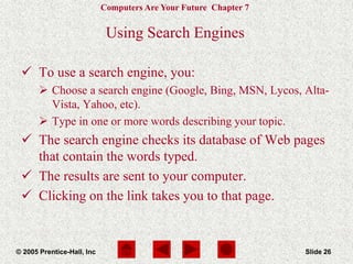Computers Are Your Future Chapter 7
© 2005 Prentice-Hall, Inc Slide 26
Using Search Engines
 To use a search engine, you:
 Choose a search engine (Google, Bing, MSN, Lycos, Alta-
Vista, Yahoo, etc).
 Type in one or more words describing your topic.
 The search engine checks its database of Web pages
that contain the words typed.
 The results are sent to your computer.
 Clicking on the link takes you to that page.
 