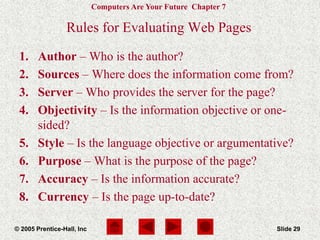 Computers Are Your Future Chapter 7
© 2005 Prentice-Hall, Inc Slide 29
Rules for Evaluating Web Pages
1. Author – Who is the author?
2. Sources – Where does the information come from?
3. Server – Who provides the server for the page?
4. Objectivity – Is the information objective or one-
sided?
5. Style – Is the language objective or argumentative?
6. Purpose – What is the purpose of the page?
7. Accuracy – Is the information accurate?
8. Currency – Is the page up-to-date?
 