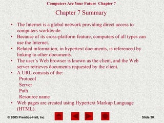 Computers Are Your Future Chapter 7
© 2005 Prentice-Hall, Inc Slide 30
Chapter 7 Summary
• The Internet is a global network providing direct access to
computers worldwide.
• Because of its cross-platform feature, computers of all types can
use the Internet.
• Related information, in hypertext documents, is referenced by
linking to other documents.
• The user’s Web browser is known as the client, and the Web
server retrieves documents requested by the client.
• A URL consists of the:
Protocol
Server
Path
Resource name
• Web pages are created using Hypertext Markup Language
(HTML).
 