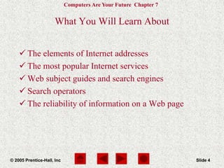 Computers Are Your Future Chapter 7
© 2005 Prentice-Hall, Inc Slide 4
What You Will Learn About
 The elements of Internet addresses
 The most popular Internet services
 Web subject guides and search engines
 Search operators
 The reliability of information on a Web page
 