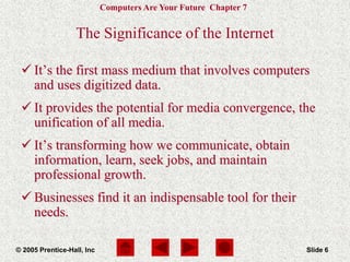Computers Are Your Future Chapter 7
© 2005 Prentice-Hall, Inc Slide 6
The Significance of the Internet
 It’s the first mass medium that involves computers
and uses digitized data.
 It provides the potential for media convergence, the
unification of all media.
 It’s transforming how we communicate, obtain
information, learn, seek jobs, and maintain
professional growth.
 Businesses find it an indispensable tool for their
needs.
 