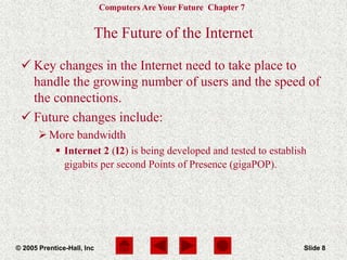 Computers Are Your Future Chapter 7
© 2005 Prentice-Hall, Inc Slide 8
The Future of the Internet
 Key changes in the Internet need to take place to
handle the growing number of users and the speed of
the connections.
 Future changes include:
More bandwidth
 Internet 2 (I2) is being developed and tested to establish
gigabits per second Points of Presence (gigaPOP).
 