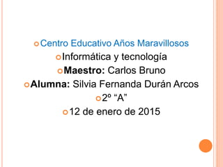 Centro Educativo Años Maravillosos
Informática y tecnología
Maestro: Carlos Bruno
Alumna: Silvia Fernanda Durán Arcos
2º “A”
12 de enero de 2015
 