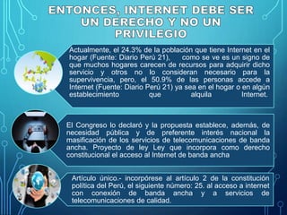 Actualmente, el 24.3% de la población que tiene Internet en el
hogar (Fuente: Diario Perú 21), como se ve es un signo de
que muchos hogares carecen de recursos para adquirir dicho
servicio y otros no lo consideran necesario para la
supervivencia, pero, el 50.9% de las personas accede a
Internet (Fuente: Diario Perú 21) ya sea en el hogar o en algún
establecimiento que alquila Internet.
El Congreso lo declaró y la propuesta establece, además, de
necesidad pública y de preferente interés nacional la
masificación de los servicios de telecomunicaciones de banda
ancha. Proyecto de ley Ley que incorpora como derecho
constitucional el acceso al Internet de banda ancha
Artículo único.- incorpórese al artículo 2 de la constitución
política del Perú, el siguiente número: 25. al acceso a internet
con conexión de banda ancha y a servicios de
telecomunicaciones de calidad.
 