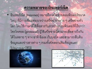 ความหมายของอินเตอร์เน็ต
• อินเทอร์เน็ต (Internet) หมำยถึง เครือข่ำยคอมพิวเตอร์ขนำด
ใหญ่ ที่มีกำรเชื่อมต่อระหว่ำงเครือข่ำยหลำย ๆ เครือข่ำยทั่ว
โลก โดยใช้ภำษำที่ใช้สื่อสำรกันระหว่ำงคอมพิวเตอร์ที่เรียกว่ำ
โพรโทคอล (protocol)ผู้ใช้เครือข่ำยนี้สำมำรถสื่อสำรถึงกัน
ได้ในหลำย ๆ ทำง อำทิ อีเมล เว็บบอร์ด และสำมำรถสืบค้น
ข้อมูลและข่ำวสำรต่ำง ๆ รวมทั้งคัดลอกแฟ้ มข้อมูลและ
โปรแกรมมำใช้ได้
 