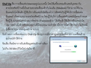 Dial Up คือ กำรเชื่อมต่อ Internetรูปแบบหนึ่ง โดยใช้เครื่องคอมพิวเตอร์บุคคล กับ
สำยโทรศัพท์บ้ำนที่เป็นสำยตรงต่อเชื่อมเข้ำกับโมเด็ม (Modem) ก็สำมำรถใช้งำน
อินเตอร์เน็ตได้แล้ว ผู้ใช้บริกำรอินเตอร์เน็ตต้องทำกำรติดต่อกับผู้ให้บริกำรเชื่อมต่อ
อินเตอร์ เน็ตผ่ำนหมำยเลขโทรศัพท์บ้ำน โดยผู้ให้บริกำรเชื่อมต่ออินเตอร์เน็ตจะกำหนด
ชื่อผู้ใช้ (Username) และรหัสผ่ำน (Password) มำให้เพื่อเข้ำใช้บริกำรอินเตอร์เน็ต
เหมำะอย่ำงยิ่งสำหรับหน่วยงำนที่มีงบประมำณจำกัด เนื่องจำกมีค่ำใช้จ่ำยต่ำ ไม่ต้องมี
ผู้เชี่ยวชำญมำคอยดูแลรักษำระบบ
ข้อดี ของกำรเชื่อมต่อแบบ Dial-Upคือ อุปกรณ์มีรำคำถูกกำร ติดตั้งง่ำยกำรเคลื่อนย้ำย
อุปกรณ์ทำได้ง่ำย
ข้อเสีย คืออัตรำกำรรับส่งข้อมูลค่อนข้ำงต่ำเพียง
ไม่เกิน 56 kbit(กิโลบิต) ต่อวินำที
 